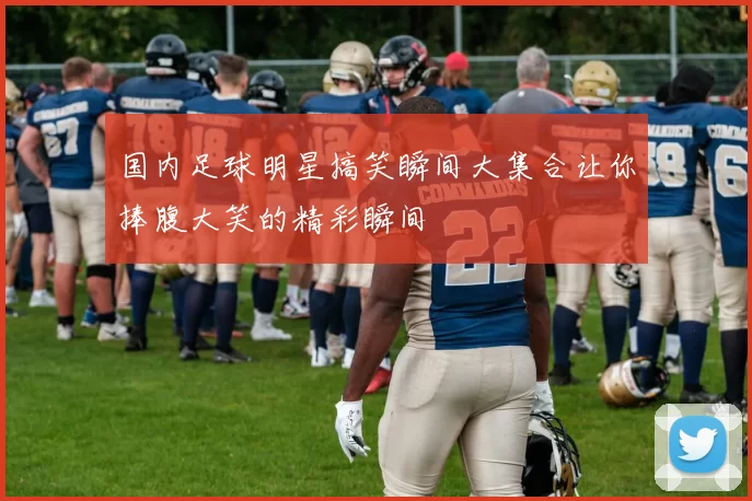 国内足球明星搞笑瞬间大集合让你捧腹大笑的精彩瞬间