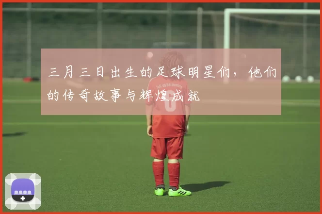 三月三日出生的足球明星们，他们的传奇故事与辉煌成就