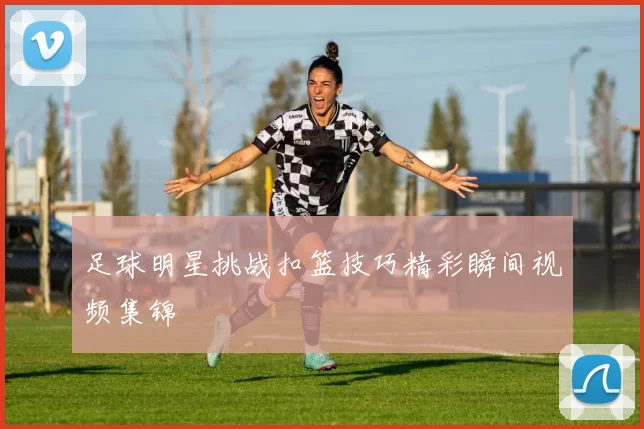 足球明星挑战扣篮技巧精彩瞬间视频集锦