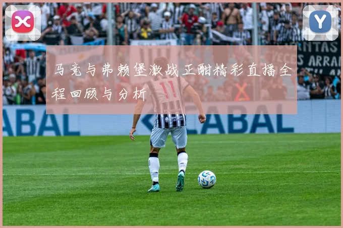 马竞与弗赖堡激战正酣精彩直播全程回顾与分析
