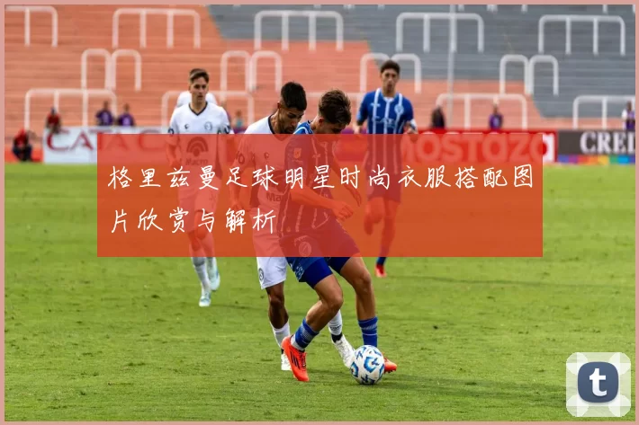 格里兹曼足球明星时尚衣服搭配图片欣赏与解析