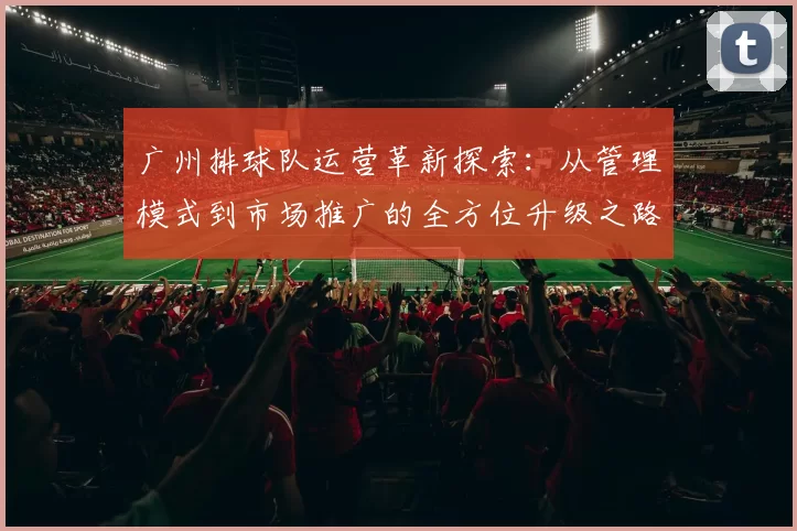 广州排球队运营革新探索：从管理模式到市场推广的全方位升级之路
