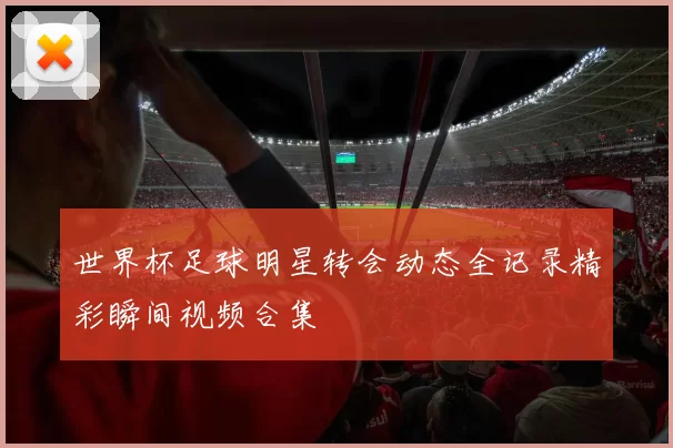世界杯足球明星转会动态全记录精彩瞬间视频合集