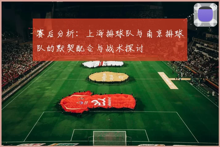 赛后分析：上海排球队与南京排球队的默契配合与战术探讨