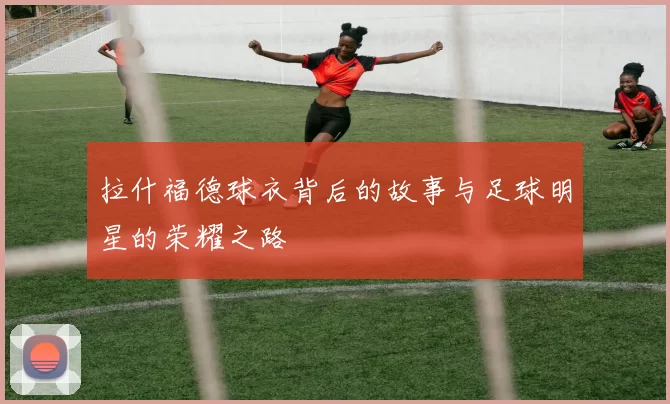 拉什福德球衣背后的故事与足球明星的荣耀之路