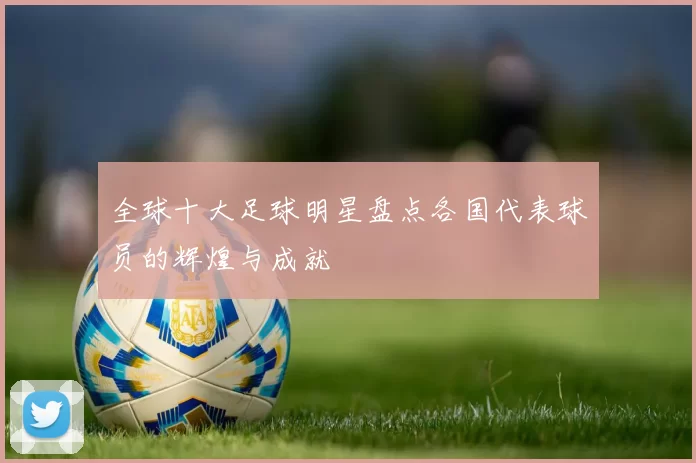 全球十大足球明星盘点各国代表球员的辉煌与成就