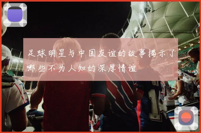 足球明星与中国友谊的故事揭示了哪些不为人知的深厚情谊
