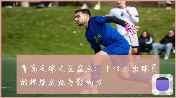 青岛足球之星盘点：十位杰出球员的辉煌成就与影响力