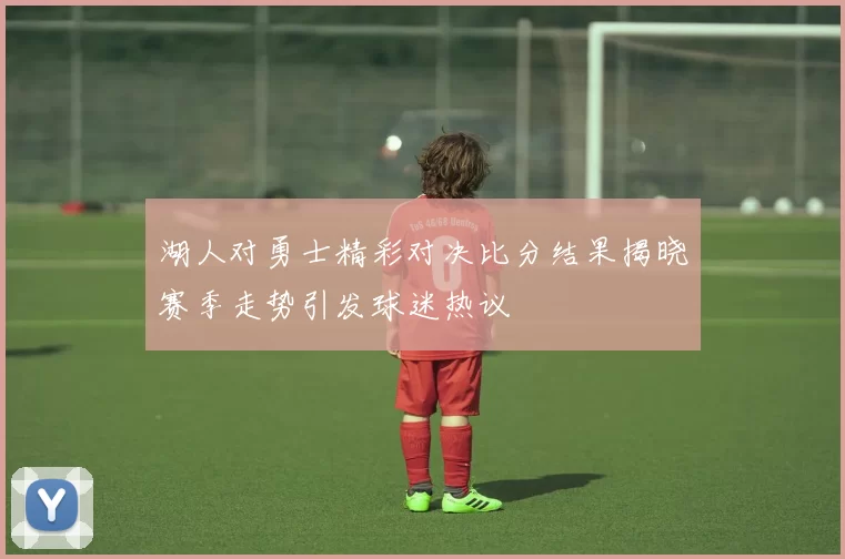 湖人对勇士精彩对决比分结果揭晓赛季走势引发球迷热议