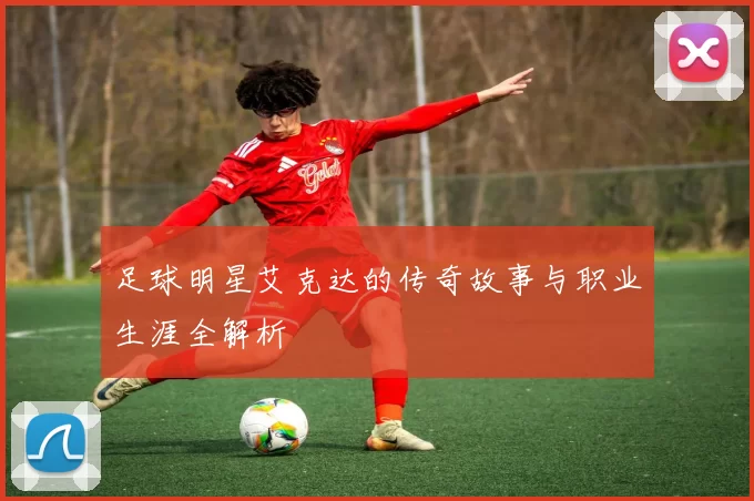 足球明星艾克达的传奇故事与职业生涯全解析