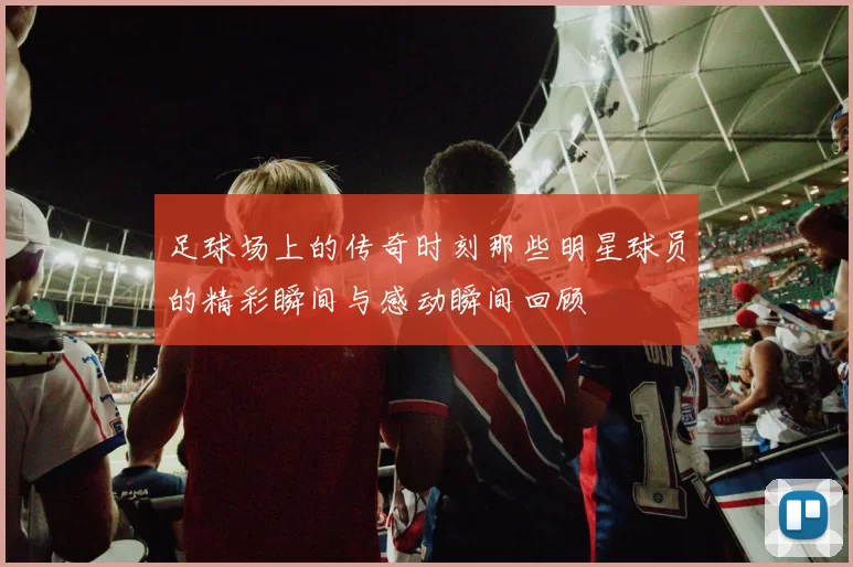 足球场上的传奇时刻那些明星球员的精彩瞬间与感动瞬间回顾