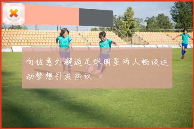 向佐意外邂逅足球明星两人畅谈运动梦想引发热议