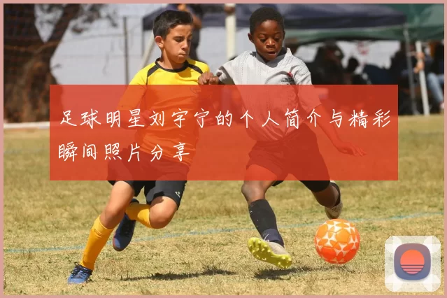 足球明星刘宇宁的个人简介与精彩瞬间照片分享
