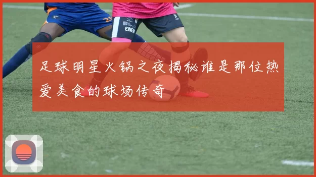足球明星火锅之夜揭秘谁是那位热爱美食的球场传奇