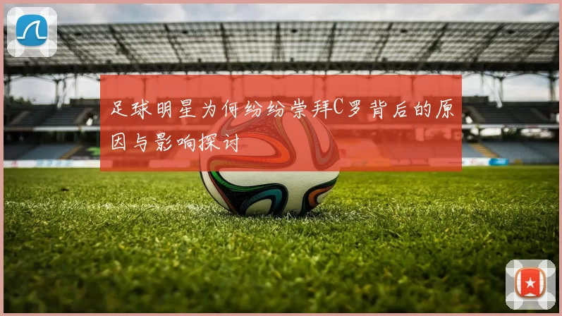 足球明星为何纷纷崇拜C罗背后的原因与影响探讨