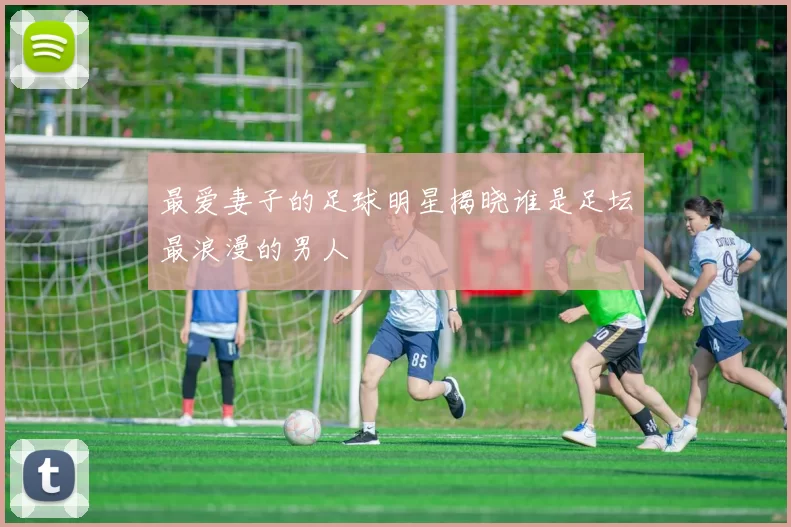 最爱妻子的足球明星揭晓谁是足坛最浪漫的男人