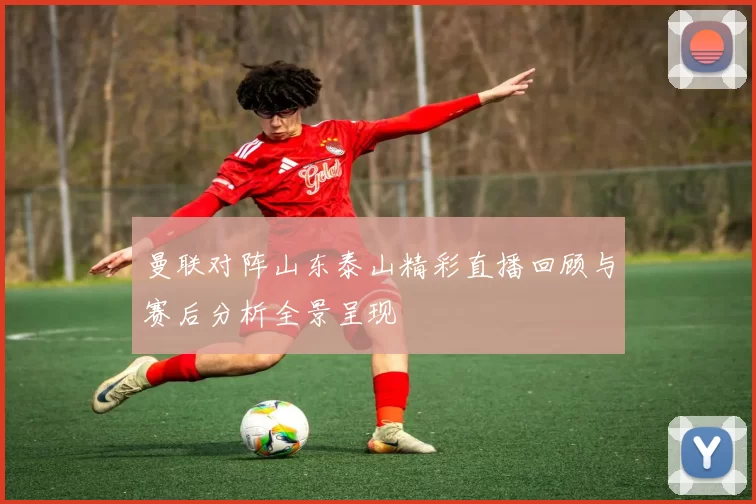 曼联对阵山东泰山精彩直播回顾与赛后分析全景呈现