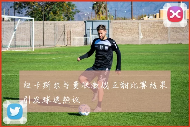 纽卡斯尔与曼联激战正酣比赛结果引发球迷热议