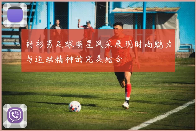 衬衫男足球明星风采展现时尚魅力与运动精神的完美结合